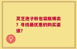 灵芝孢子粉包装瓶哪卖？寻找最优惠的购买渠道？