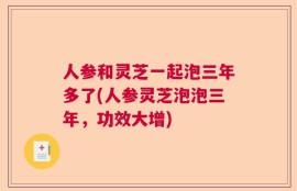 人参和灵芝一起泡三年多了(人参灵芝泡泡三年，功效大增)