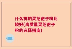 什么样的灵芝孢子粉比较好(高质量灵芝孢子粉的选择指南)