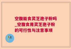 空腹能食灵芝孢子粉吗_空腹食用灵芝孢子粉的可行性与注意事项
