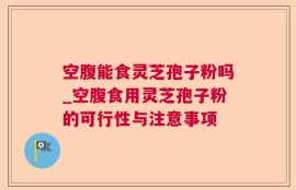 空腹能食灵芝孢子粉吗_空腹食用灵芝孢子粉的可行性与注意事项