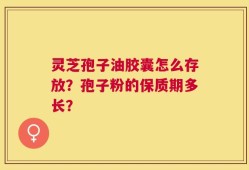 灵芝孢子油胶囊怎么存放？孢子粉的保质期多长？