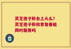 灵芝孢子粉会上火么？灵芝孢子粉和胃复春能同时服用吗