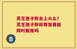 灵芝孢子粉会上火么？灵芝孢子粉和胃复春能同时服用吗
