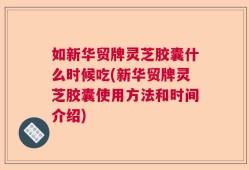 如新华贸牌灵芝胶囊什么时候吃(新华贸牌灵芝胶囊使用方法和时间介绍)