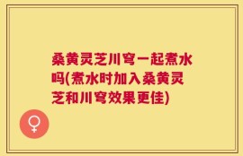 桑黄灵芝川穹一起煮水吗(煮水时加入桑黄灵芝和川穹效果更佳)