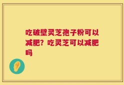 吃破壁灵芝孢子粉可以减肥？吃灵芝可以减肥吗
