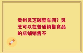 贵州灵芝破壁车间？灵芝可以在普通销售食品的店铺销售不