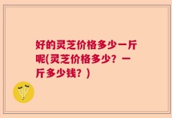 好的灵芝价格多少一斤呢(灵芝价格多少？一斤多少钱？)