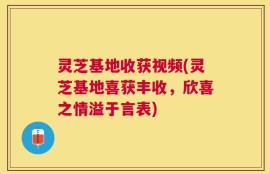 灵芝基地收获视频(灵芝基地喜获丰收，欣喜之情溢于言表)