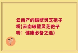 云南产的破壁灵芝孢子粉(云南破壁灵芝孢子粉：健康必备之选)