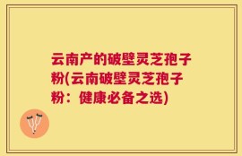 云南产的破壁灵芝孢子粉(云南破壁灵芝孢子粉：健康必备之选)