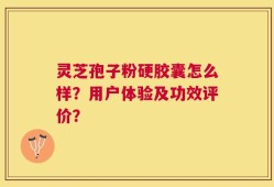 灵芝孢子粉硬胶囊怎么样？用户体验及功效评价？