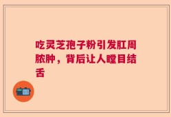 吃灵芝孢子粉引发肛周脓肿，背后让人瞠目结舌