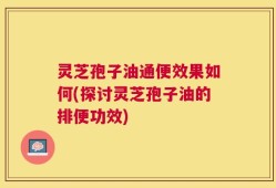 灵芝孢子油通便效果如何(探讨灵芝孢子油的排便功效)