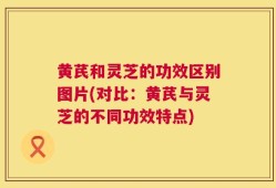 黄芪和灵芝的功效区别图片(对比：黄芪与灵芝的不同功效特点)
