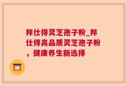 邦仕得灵芝孢子粉_邦仕得高品质灵芝孢子粉，健康养生新选择