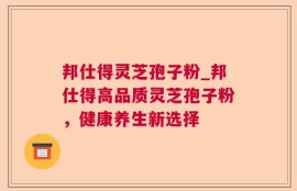 邦仕得灵芝孢子粉_邦仕得高品质灵芝孢子粉，健康养生新选择