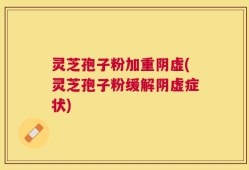 灵芝孢子粉加重阴虚(灵芝孢子粉缓解阴虚症状)