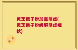灵芝孢子粉加重阴虚(灵芝孢子粉缓解阴虚症状)