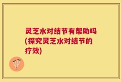 灵芝水对结节有帮助吗(探究灵芝水对结节的疗效)