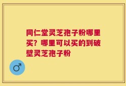 同仁堂灵芝孢子粉哪里买？哪里可以买的到破壁灵芝孢子粉