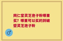 同仁堂灵芝孢子粉哪里买？哪里可以买的到破壁灵芝孢子粉