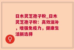 日木灵芝孢子粉_日木灵芝孢子粉：高效滋补，增强免疫力，健康生活新选择