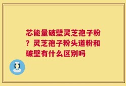 芯能量破壁灵芝孢子粉？灵芝孢子粉头道粉和破壁有什么区别吗