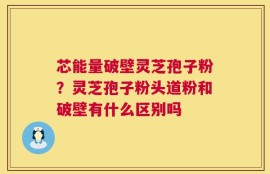 芯能量破壁灵芝孢子粉？灵芝孢子粉头道粉和破壁有什么区别吗