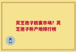 灵芝孢子胶囊市场？灵芝孢子粉产地排行榜