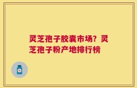 灵芝孢子胶囊市场？灵芝孢子粉产地排行榜