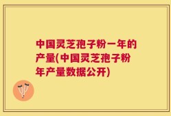 中国灵芝孢子粉一年的产量(中国灵芝孢子粉年产量数据公开)