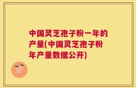 中国灵芝孢子粉一年的产量(中国灵芝孢子粉年产量数据公开)