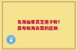 东海仙草灵芝孢子粉？昆布和海白菜的区别