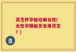 灵芝怀孕能吃嘛女性(女性孕期能否食用灵芝？)