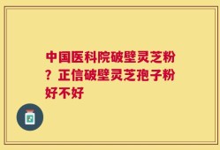 中国医科院破壁灵芝粉？正信破壁灵芝孢子粉好不好