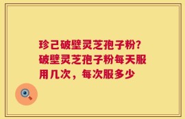 珍己破壁灵芝孢子粉？破壁灵芝孢子粉每天服用几次，每次服多少