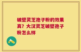 破壁灵芝孢子粉的效果真？大汉灵芝破壁孢子粉怎么样