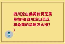 四川凉山桑黄和灵芝质量如何(四川凉山灵芝和桑黄的品质怎么样？)