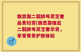 馥思黎二裂酵母灵芝奢品贵妇膏(馥思黎推出二裂酵母灵芝奢华膏，享受尊贵护肤体验