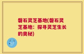 磐石灵芝基地(磐石灵芝基地：探寻灵芝生长的奥秘)