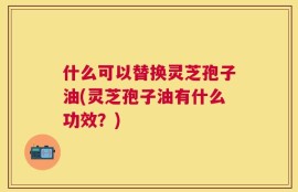什么可以替换灵芝孢子油(灵芝孢子油有什么功效？)