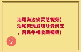 汕尾海边摘灵芝视频(汕尾海滩发现珍贵灵芝，网民争相收藏视频)