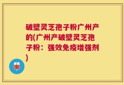 破壁灵芝孢子粉广州产的(广州产破壁灵芝孢子粉：强效免疫增强剂)