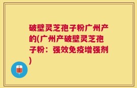 破壁灵芝孢子粉广州产的(广州产破壁灵芝孢子粉：强效免疫增强剂)