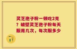 灵芝孢子粉一顿吃2克？破壁灵芝孢子粉每天服用几次，每次服多少