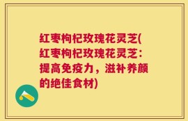 红枣枸杞玫瑰花灵芝(红枣枸杞玫瑰花灵芝：提高免疫力，滋补养颜的绝佳食材)