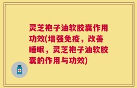 灵芝袍子油软胶囊作用功效(增强免疫，改善睡眠，灵芝袍子油软胶囊的作用与功效)