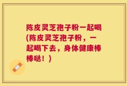 陈皮灵芝孢子粉一起喝(陈皮灵芝孢子粉，一起喝下去，身体健康棒棒哒！)